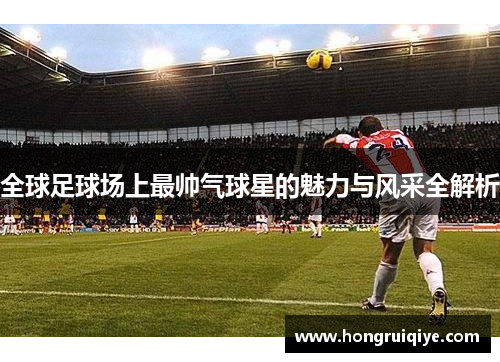 全球足球场上最帅气球星的魅力与风采全解析