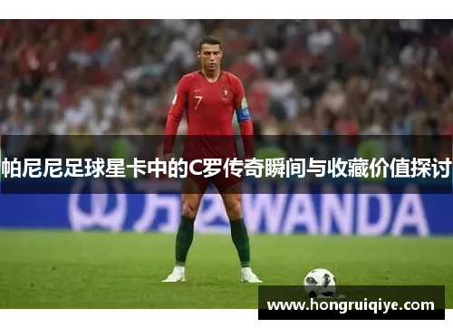 帕尼尼足球星卡中的C罗传奇瞬间与收藏价值探讨