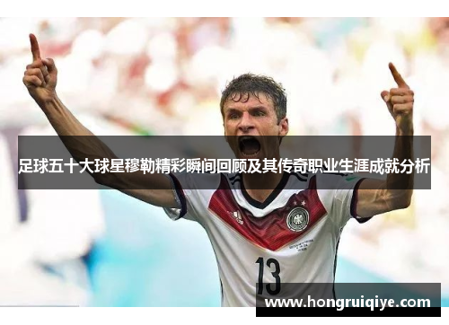 足球五十大球星穆勒精彩瞬间回顾及其传奇职业生涯成就分析