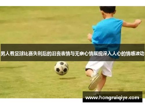 男人看足球比赛失利后的沮丧表情与无奈心情展现深入人心的情感波动